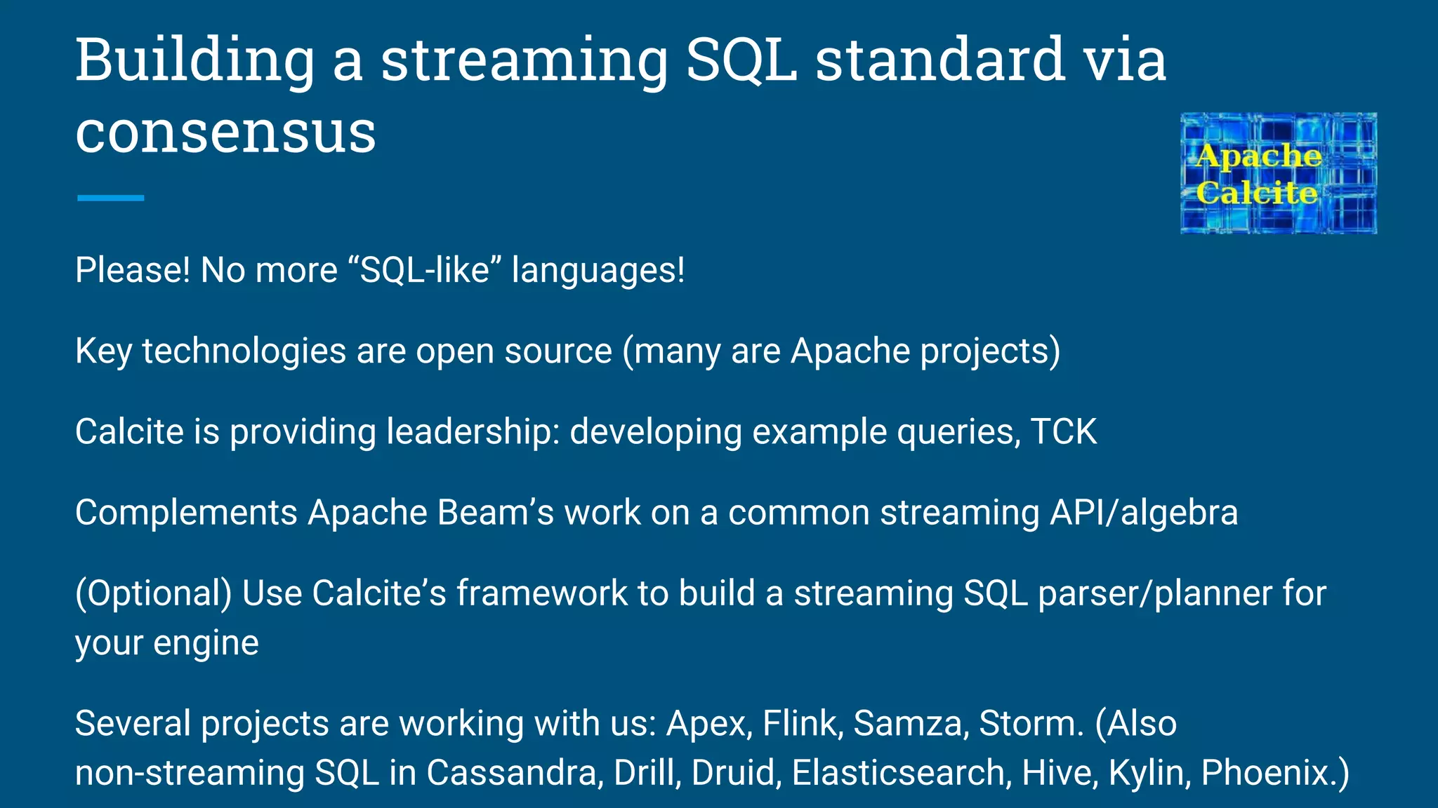 Building a streaming SQL standard via
consensus
Please! No more “SQL-like” languages!
Key technologies are open source (many are Apache projects)
Calcite is providing leadership: developing example queries, TCK
Complements Apache Beam’s work on a common streaming API/algebra
(Optional) Use Calcite’s framework to build a streaming SQL parser/planner for
your engine
Several projects are working with us: Apex, Flink, Samza, Storm. (Also
non-streaming SQL in Cassandra, Drill, Druid, Elasticsearch, Hive, Kylin, Phoenix.)
 