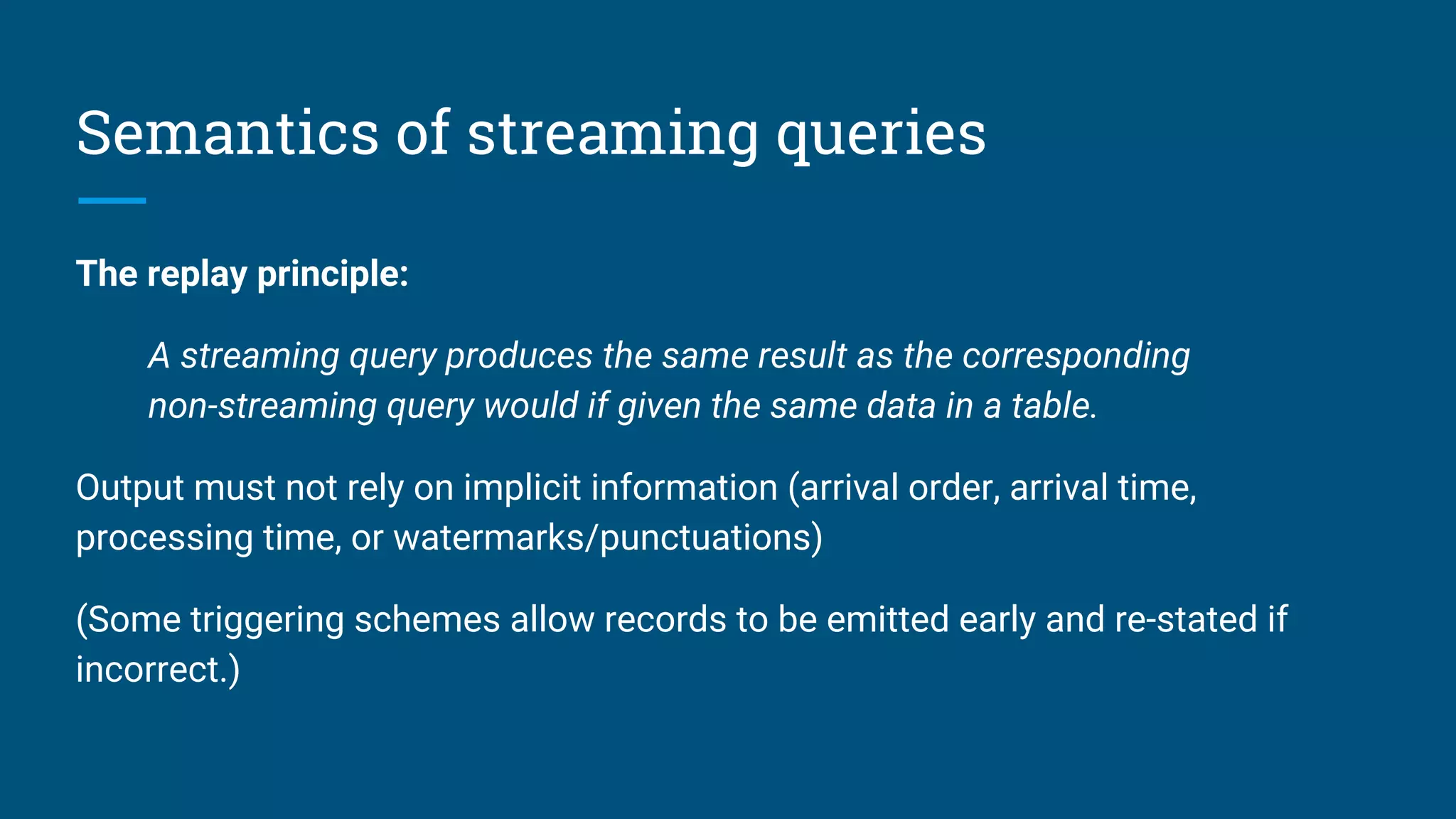 Semantics of streaming queries
The replay principle:
A streaming query produces the same result as the corresponding
non-streaming query would if given the same data in a table.
Output must not rely on implicit information (arrival order, arrival time,
processing time, or watermarks/punctuations)
(Some triggering schemes allow records to be emitted early and re-stated if
incorrect.)
 