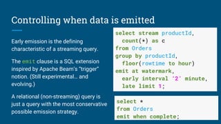 Controlling when data is emitted
Early emission is the defining
characteristic of a streaming query.
The emit clause is a SQL extension
inspired by Apache Beam’s “trigger”
notion. (Still experimental… and
evolving.)
A relational (non-streaming) query is
just a query with the most conservative
possible emission strategy.
select stream productId,
count(*) as c
from Orders
group by productId,
floor(rowtime to hour)
emit at watermark,
early interval ‘2’ minute,
late limit 1;
select *
from Orders
emit when complete;
 