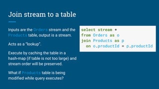 Join stream to a table
Inputs are the Orders stream and the
Products table, output is a stream.
Acts as a “lookup”.
Execute by caching the table in a
hash-map (if table is not too large) and
stream order will be preserved.
What if Products table is being
modified while query executes?
select stream *
from Orders as o
join Products as p
on o.productId = p.productId
 