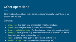 Other operations
Other relational operations make sense on streams (usually only if there is an
implicit time bound).
Examples:
● order by - E.g. Each hour emit the top 10 selling products
● union - E.g. Merge streams of orders and shipments
● insert, update, delete - E.g. Continuously insert into an external table
● exists, in sub-queries - E.g. Show me shipments of products for which
there has been no order in the last hour
● view - Expanded when query is parsed; zero runtime cost
● match_recognize - Complex event processing (CEP)
 