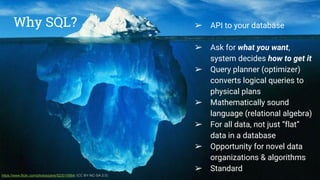Why SQL? ● API to your database
● Ask for what you want,
system decides how to get it
● Query planner (optimizer)
converts logical queries to
physical plans
● Mathematically sound
language (relational algebra)
● For all data, not just data in a
database
● Opportunity for novel data
organizations & algorithms
● Standard
https://www.flickr.com/photos/pere/523019984/ (CC BY-NC-SA 2.0)
➢ API to your database
➢ Ask for what you want,
system decides how to get it
➢ Query planner (optimizer)
converts logical queries to
physical plans
➢ Mathematically sound
language (relational algebra)
➢ For all data, not just “flat”
data in a database
➢ Opportunity for novel data
organizations & algorithms
➢ Standard
Why SQL?
 