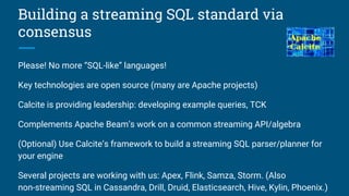 Building a streaming SQL standard via
consensus
Please! No more “SQL-like” languages!
Key technologies are open source (many are Apache projects)
Calcite is providing leadership: developing example queries, TCK
Complements Apache Beam’s work on a common streaming API/algebra
(Optional) Use Calcite’s framework to build a streaming SQL parser/planner for
your engine
Several projects are working with us: Apex, Flink, Samza, Storm. (Also
non-streaming SQL in Cassandra, Drill, Druid, Elasticsearch, Hive, Kylin, Phoenix.)
 