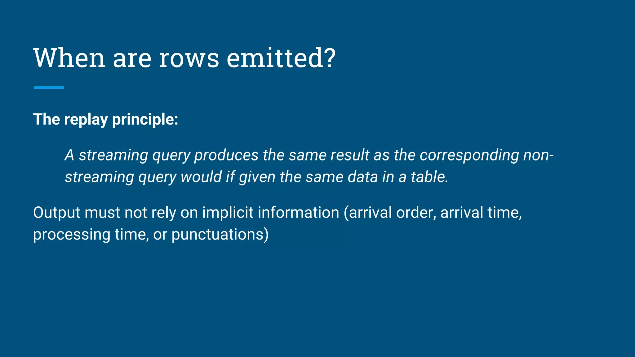 When are rows emitted?
The replay principle:
A streaming query produces the same result as the corresponding non-
streaming query would if given the same data in a table.
Output must not rely on implicit information (arrival order, arrival time,
processing time, or punctuations)
 
