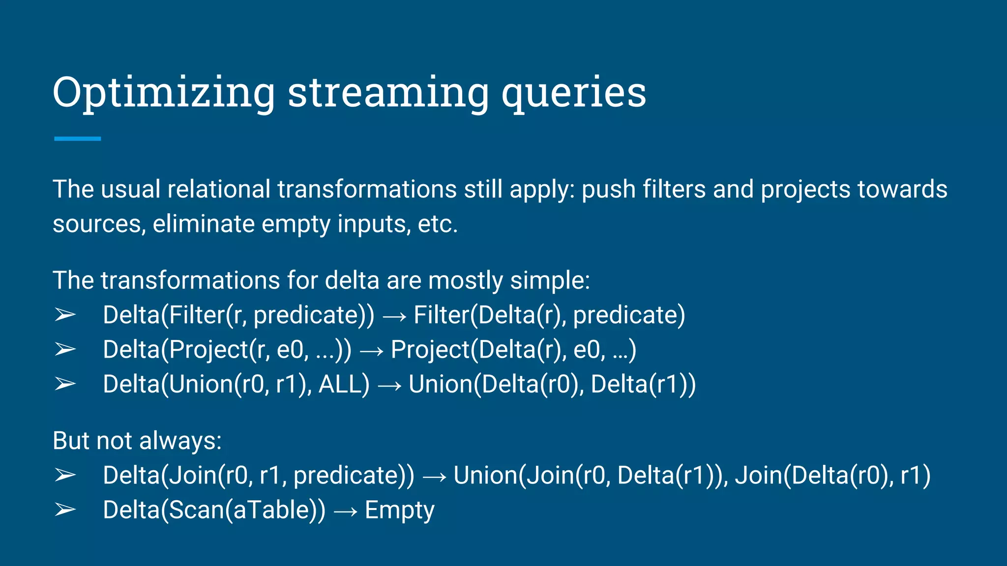 Optimizing streaming queries
The usual relational transformations still apply: push filters and projects towards
sources, eliminate empty inputs, etc.
The transformations for delta are mostly simple:
➢ Delta(Filter(r, predicate)) → Filter(Delta(r), predicate)
➢ Delta(Project(r, e0, ...)) → Project(Delta(r), e0, …)
➢ Delta(Union(r0, r1), ALL) → Union(Delta(r0), Delta(r1))
But not always:
➢ Delta(Join(r0, r1, predicate)) → Union(Join(r0, Delta(r1)), Join(Delta(r0), r1)
➢ Delta(Scan(aTable)) → Empty
 
