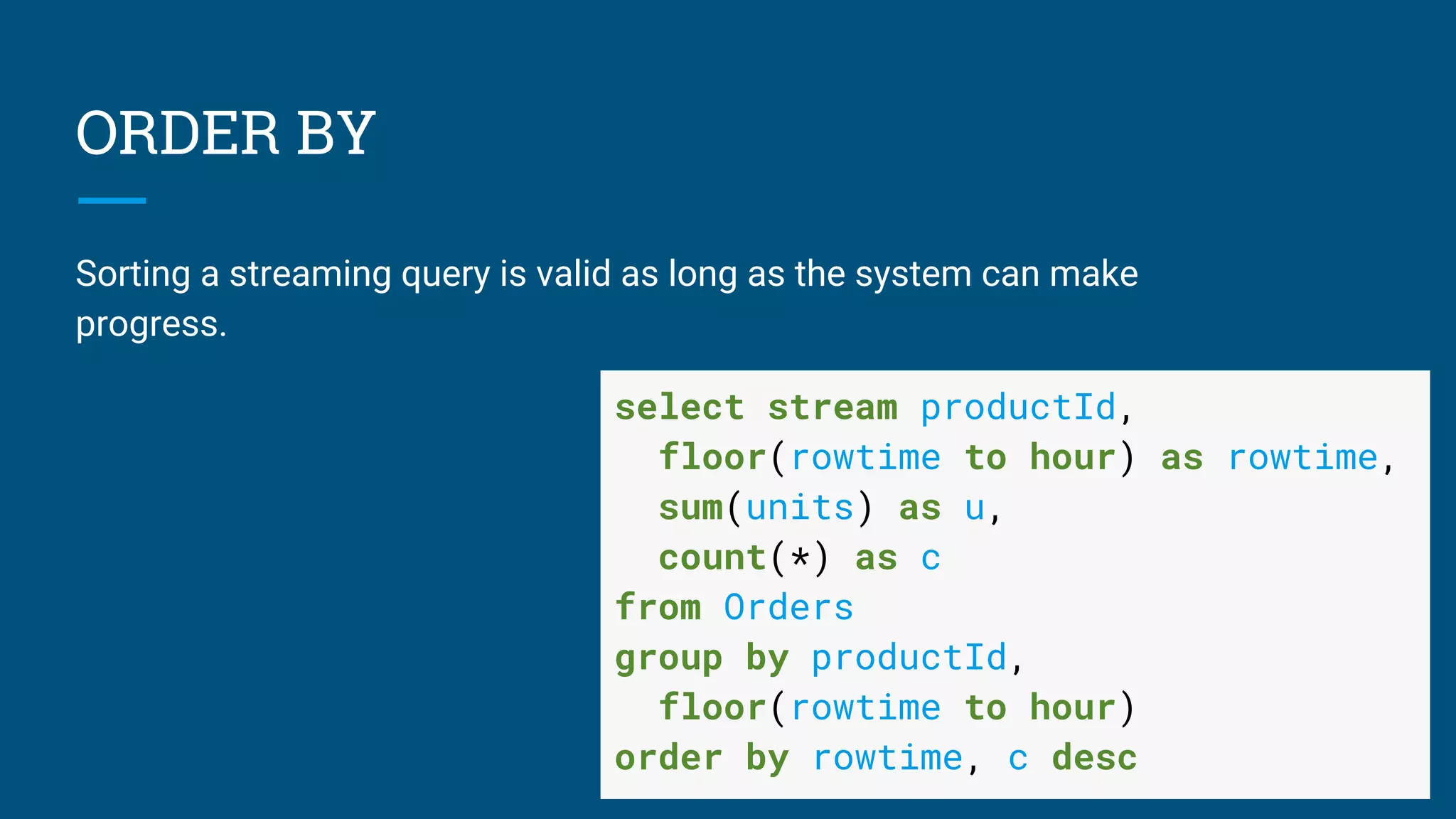 ORDER BY
Sorting a streaming query is valid as long as the system can make
progress.
select stream productId,
floor(rowtime to hour) as rowtime,
sum(units) as u,
count(*) as c
from Orders
group by productId,
floor(rowtime to hour)
order by rowtime, c desc
 