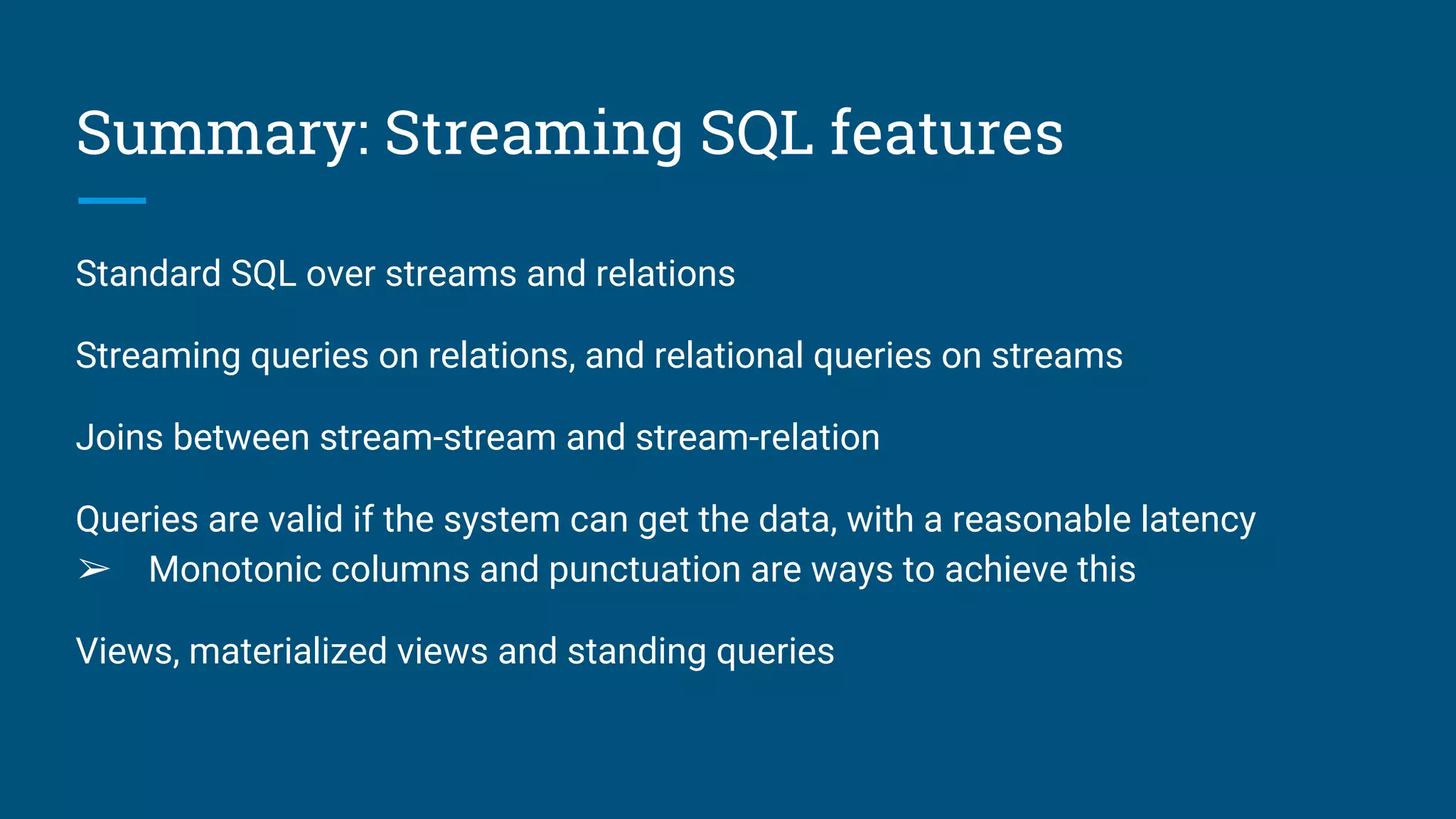 Summary: Streaming SQL features
Standard SQL over streams and relations
Streaming queries on relations, and relational queries on streams
Joins between stream-stream and stream-relation
Queries are valid if the system can get the data, with a reasonable latency
➢ Monotonic columns and punctuation are ways to achieve this
Views, materialized views and standing queries
 