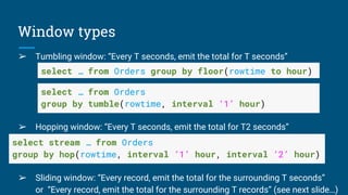 Window types
➢ Tumbling window: “Every T seconds, emit the total for T seconds”
➢ Hopping window: “Every T seconds, emit the total for T2 seconds”
➢
➢ Sliding window: “Every record, emit the total for the surrounding T seconds”
or “Every record, emit the total for the surrounding T records” (see next slide…)
select … from Orders group by floor(rowtime to hour)
select … from Orders
group by tumble(rowtime, interval ‘1’ hour)
select stream … from Orders
group by hop(rowtime, interval ‘1’ hour, interval ‘2’ hour)
 