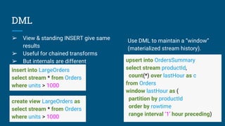 DML
➢ View & standing INSERT give same
results
➢ Useful for chained transforms
➢ But internals are different
insert into LargeOrders
select stream * from Orders
where units > 1000
create view LargeOrders as
select stream * from Orders
where units > 1000
upsert into OrdersSummary
select stream productId,
count(*) over lastHour as c
from Orders
window lastHour as (
partition by productId
order by rowtime
range interval ‘1’ hour preceding)
Use DML to maintain a “window”
(materialized stream history).
 