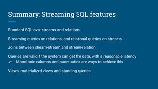 Summary: Streaming SQL features
Standard SQL over streams and relations
Streaming queries on relations, and relational queries on streams
Joins between stream-stream and stream-relation
Queries are valid if the system can get the data, with a reasonable latency
➢ Monotonic columns and punctuation are ways to achieve this
Views, materialized views and standing queries
 