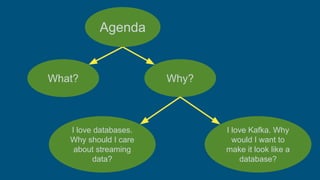 What? Why?
I love databases.
Why should I care
about streaming
data?
I love Kafka. Why
would I want to
make it look like a
database?
Agenda
 