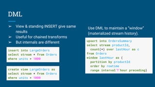 DML
➢ View & standing INSERT give same
results
➢ Useful for chained transforms
➢ But internals are different
insert into LargeOrders
select stream * from Orders
where units > 1000
create view LargeOrders as
select stream * from Orders
where units > 1000
upsert into OrdersSummary
select stream productId,
count(*) over lastHour as c
from Orders
window lastHour as (
partition by productId
order by rowtime
range interval ‘1’ hour preceding)
Use DML to maintain a “window”
(materialized stream history).
 