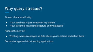 Why query streams?
Stream - Database Duality:
● “Your database is just a cache of my stream”
● “Your stream is just change-capture of my database”
“Data is the new oil”
● Treating events/messages as data allows you to extract and refine them
Declarative approach to streaming applications
 