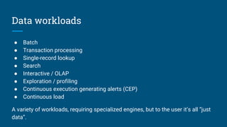 Data workloads
● Batch
● Transaction processing
● Single-record lookup
● Search
● Interactive / OLAP
● Exploration / profiling
● Continuous execution generating alerts (CEP)
● Continuous load
A variety of workloads, requiring specialized engines, but to the user it’s all “just
data”.
 