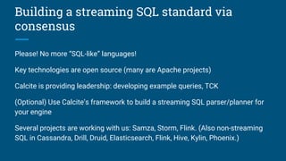 Building a streaming SQL standard via
consensus
Please! No more “SQL-like” languages!
Key technologies are open source (many are Apache projects)
Calcite is providing leadership: developing example queries, TCK
(Optional) Use Calcite’s framework to build a streaming SQL parser/planner for
your engine
Several projects are working with us: Samza, Storm, Flink. (Also non-streaming
SQL in Cassandra, Drill, Druid, Elasticsearch, Flink, Hive, Kylin, Phoenix.)
 