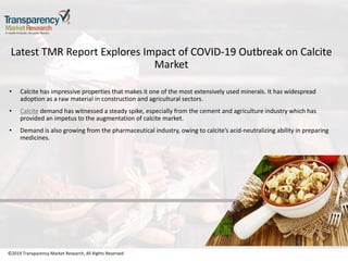 ©2019 Transparency Market Research, All Rights Reserved
Latest TMR Report Explores Impact of COVID-19 Outbreak on Calcite
Market
• Calcite has impressive properties that makes it one of the most extensively used minerals. It has widespread
adoption as a raw material in construction and agricultural sectors.
• Calcite demand has witnessed a steady spike, especially from the cement and agriculture industry which has
provided an impetus to the augmentation of calcite market.
• Demand is also growing from the pharmaceutical industry, owing to calcite’s acid-neutralizing ability in preparing
medicines.
©2019 Transparency Market Research, All Rights Reserved
 