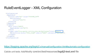 RuleEventLogger - XML Configuration
https://logging.apache.org/log4j/2.x/manual/configuration.html#automatic-configuration
Calcite unit tests: Add/Modify core/src/test/resources/log4j2-test.xml file
<Configuration>
<Appenders>
<Console name="A1" target="SYSTEM_OUT">
<PatternLayout
pattern="%m%n"/>
</Console>
</Appenders>
<Loggers>
<Root level="INFO">
<AppenderRef ref="A1"/>
</Root>
<logger name="org.apache.calcite.plan.RelOptPlanner"level="DEBUG">
<MarkerFilter marker="FULL_PLAN" onMatch="DENY" onMismatch="NEUTRAL"/>
</logger>
</Loggers>
</Configuration>
 