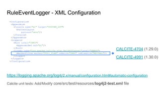 RuleEventLogger - XML Configuration
https://logging.apache.org/log4j/2.x/manual/configuration.html#automatic-configuration
Calcite unit tests: Add/Modify core/src/test/resources/log4j2-test.xml file
<Configuration>
<Appenders>
<Console name="A1" target="SYSTEM_OUT">
<PatternLayout
pattern="%m%n"/>
</Console>
</Appenders>
<Loggers>
<Root level="INFO">
<AppenderRef ref="A1"/>
</Root>
<logger name="org.apache.calcite.plan.RelOptPlanner"level="DEBUG">
<MarkerFilter marker="FULL_PLAN" onMatch="DENY" onMismatch="NEUTRAL"/>
</logger>
</Loggers>
</Configuration>
CALCITE-4704 (1.29.0)
CALCITE-4991 (1.30.0)
 