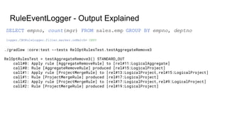 RuleEventLogger - Output Explained
./gradlew :core:test --tests RelOptRulesTest.testAggregateRemove3
RelOptRulesTest > testAggregateRemove3() STANDARD_OUT
call#0: Apply rule [AggregateRemoveRule] to [rel#11:LogicalAggregate]
call#0: Rule [AggregateRemoveRule] produced [rel#15:LogicalProject]
call#1: Apply rule [ProjectMergeRule] to [rel#13:LogicalProject,rel#15:LogicalProject]
call#1: Rule [ProjectMergeRule] produced [rel#17:LogicalProject]
call#2: Apply rule [ProjectMergeRule] to [rel#17:LogicalProject,rel#9:LogicalProject]
call#2: Rule [ProjectMergeRule] produced [rel#19:LogicalProject]
logger.CBORuleLogger.filter.marker.onMatch= DENY
SELECT empno, count(mgr) FROM sales.emp GROUP BY empno, deptno
 
