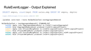 RuleEventLogger - Output Explained
./gradlew :core:test --tests RelOptRulesTest.testAggregateRemove3
RelOptRulesTest > testAggregateRemove3() STANDARD_OUT
call#0: Apply rule [AggregateRemoveRule] to [rel#11:LogicalAggregate]
call#0: Rule [AggregateRemoveRule] produced [rel#15:LogicalProject]
call#1: Apply rule [ProjectMergeRule] to [rel#13:LogicalProject,rel#15:LogicalProject]
call#1: Rule [ProjectMergeRule] produced [rel#17:LogicalProject]
call#2: Apply rule [ProjectMergeRule] to [rel#17:LogicalProject,rel#9:LogicalProject]
call#2: Rule [ProjectMergeRule] produced [rel#19:LogicalProject]
logger.CBORuleLogger.filter.marker.onMatch= DENY
SELECT empno, count(mgr) FROM sales.emp GROUP BY empno, deptno
 