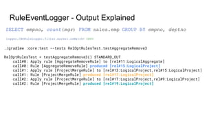 RuleEventLogger - Output Explained
./gradlew :core:test --tests RelOptRulesTest.testAggregateRemove3
RelOptRulesTest > testAggregateRemove3() STANDARD_OUT
call#0: Apply rule [AggregateRemoveRule] to [rel#11:LogicalAggregate]
call#0: Rule [AggregateRemoveRule] produced [rel#15:LogicalProject]
call#1: Apply rule [ProjectMergeRule] to [rel#13:LogicalProject,rel#15:LogicalProject]
call#1: Rule [ProjectMergeRule] produced [rel#17:LogicalProject]
call#2: Apply rule [ProjectMergeRule] to [rel#17:LogicalProject,rel#9:LogicalProject]
call#2: Rule [ProjectMergeRule] produced [rel#19:LogicalProject]
logger.CBORuleLogger.filter.marker.onMatch= DENY
SELECT empno, count(mgr) FROM sales.emp GROUP BY empno, deptno
 