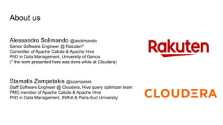 Alessandro Solimando @asolimando
Senior Software Engineer @ Rakuten*
Committer of Apache Calcite & Apache Hive
PhD in Data Management, University of Genoa
(* the work presented here was done while at Cloudera)
Stamatis Zampetakis @szampetak
Staff Software Engineer @ Cloudera, Hive query optimizer team
PMC member of Apache Calcite & Apache Hive
PhD in Data Management, INRIA & Paris-Sud University
About us
 