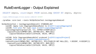 RuleEventLogger - Output Explained
./gradlew :core:test --tests RelOptRulesTest.testAggregateRemove3
RelOptRulesTest > testAggregateRemove3() STANDARD_OUT
call#0: Apply rule [AggregateRemoveRule] to [rel#11:LogicalAggregate]
call#0: Full plan for rule input [rel#11:LogicalAggregate]:
LogicalAggregate(group=[{0, 1}], EXPR$1=[COUNT($2)])
LogicalProject(EMPNO=[$0], DEPTNO=[$7], MGR=[$3])
LogicalTableScan(table=[[CATALOG, SALES, EMP]])
call#0: Rule [AggregateRemoveRule] produced [rel#15:LogicalProject]
call#0: Full plan for [rel#15:LogicalProject]:
LogicalProject(EMPNO=[$0], DEPTNO=[$1], $f2=[CASE(IS NOT NULL($2), 1:BIGINT, 0:BIGINT)])
LogicalProject(EMPNO=[$0], DEPTNO=[$7], MGR=[$3])
LogicalTableScan(table=[[CATALOG, SALES, EMP]])
logger.CBORuleLogger.filter.marker.onMatch= ACCEPT
SELECT empno, count(mgr) FROM sales.emp GROUP BY empno, deptno
 