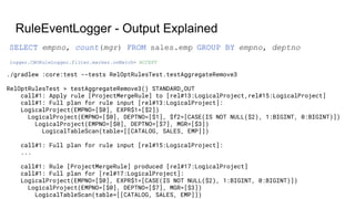 RuleEventLogger - Output Explained
./gradlew :core:test --tests RelOptRulesTest.testAggregateRemove3
RelOptRulesTest > testAggregateRemove3() STANDARD_OUT
call#1: Apply rule [ProjectMergeRule] to [rel#13:LogicalProject,rel#15:LogicalProject]
call#1: Full plan for rule input [rel#13:LogicalProject]:
LogicalProject(EMPNO=[$0], EXPR$1=[$2])
LogicalProject(EMPNO=[$0], DEPTNO=[$1], $f2=[CASE(IS NOT NULL($2), 1:BIGINT, 0:BIGINT)])
LogicalProject(EMPNO=[$0], DEPTNO=[$7], MGR=[$3])
LogicalTableScan(table=[[CATALOG, SALES, EMP]])
call#1: Full plan for rule input [rel#15:LogicalProject]:
...
call#1: Rule [ProjectMergeRule] produced [rel#17:LogicalProject]
call#1: Full plan for [rel#17:LogicalProject]:
LogicalProject(EMPNO=[$0], EXPR$1=[CASE(IS NOT NULL($2), 1:BIGINT, 0:BIGINT)])
LogicalProject(EMPNO=[$0], DEPTNO=[$7], MGR=[$3])
LogicalTableScan(table=[[CATALOG, SALES, EMP]])
logger.CBORuleLogger.filter.marker.onMatch= ACCEPT
SELECT empno, count(mgr) FROM sales.emp GROUP BY empno, deptno
 