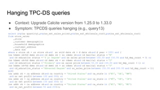 Hanging TPC-DS queries
● Context: Upgrade Calcite version from 1.25.0 to 1.33.0
● Symptom: TPCDS queries hanging (e.g., query13)
select avg(ss_quantity),
avg(ss_ext_sales_price),
avg(ss_ext_wholesale_cost),
sum(ss_ext_wholesale_cost)
from store_sales
,store
,customer_demographics
,household_demographics
,customer_address
,date_dim
where s_store_sk = ss_store_sk and ss_sold_date_sk = d_date_sk and d_year = 2001 and (
(ss_hdemo_sk=hd_demo_sk and cd_demo_sk = ss_cdemo_sk and cd_marital_status = 'M'
and cd_education_status = '4 yr Degree' and ss_sales_price between 100.00 and 150.00 and hd_dep_count = 3) or
(ss_hdemo_sk=hd_demo_sk and cd_demo_sk = ss_cdemo_sk and cd_marital_status = 'D'
and cd_education_status = 'Primary' and ss_sales_price between 50.00 and 100.00 and hd_dep_count = 1) or
(ss_hdemo_sk=hd_demo_sk and cd_demo_sk = ss_cdemo_sk and cd_marital_status = 'U'
and cd_education_status = 'Advanced Degree' and ss_sales_price between 150.00 and 200.00 and hd_dep_count = 1))
and(
(ss_addr_sk = ca_address_sk and ca_country = 'United States' and ca_state in ('KY', 'GA', 'NM')
and ss_net_profit between 100 and 200) or
(ss_addr_sk = ca_address_sk and ca_country = 'United States' and ca_state in ('MT', 'OR', 'IN')
and ss_net_profit between 150 and 300) or
(ss_addr_sk = ca_address_sk and ca_country = 'United States' and ca_state in ('WI', 'MO', 'WV')
and ss_net_profit between 50 and 250));
 