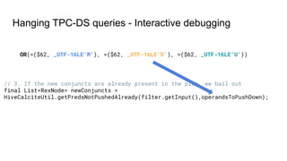 Hanging TPC-DS queries - Interactive debugging
OR(=($62, _UTF-16LE'M'), =($62, _UTF-16LE'D'), =($62, _UTF-16LE'U'))
// 3. If the new conjuncts are already present in the plan, we bail out
final List<RexNode> newConjuncts =
HiveCalciteUtil.getPredsNotPushedAlready(filter.getInput(),operandsToPushDown);
 