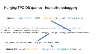 Hanging TPC-DS queries - Interactive debugging
OR(=($62, _UTF-16LE'M'), =($62, _UTF-16LE'D'), =($62, _UTF-16LE'U'))
SEARCH($62, Sarg[_UTF-16LE'D', _UTF-16LE'M', _UTF-16LE'U']:CHAR(1))
// 3. If the new conjuncts are already present in the plan, we bail out
final List<RexNode> newConjuncts =
HiveCalciteUtil.getPredsNotPushedAlready(filter.getInput(),operandsToPushDown);
mq.getPulledUpPredicates(inp).pulledUpPredicates
 
