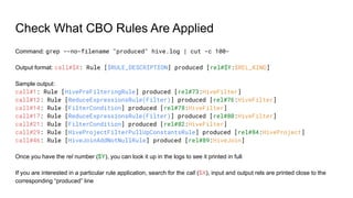 Check What CBO Rules Are Applied
Command: grep --no-filename "produced" hive.log | cut -c 100-
Output format: call#$X: Rule [$RULE_DESCRIPTION] produced [rel#$Y:$REL_KIND]
Sample output:
call#1: Rule [HivePreFilteringRule] produced [rel#73:HiveFilter]
call#12: Rule [ReduceExpressionsRule(Filter)] produced [rel#76:HiveFilter]
call#14: Rule [FilterCondition] produced [rel#78:HiveFilter]
call#17: Rule [ReduceExpressionsRule(Filter)] produced [rel#80:HiveFilter]
call#21: Rule [FilterCondition] produced [rel#82:HiveFilter]
call#29: Rule [HiveProjectFilterPullUpConstantsRule] produced [rel#84:HiveProject]
call#46: Rule [HiveJoinAddNotNullRule] produced [rel#89:HiveJoin]
Once you have the rel number ($Y), you can look it up in the logs to see it printed in full
If you are interested in a particular rule application, search for the call ($X), input and output rels are printed close to the
corresponding “produced” line
 