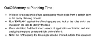 OutOfMemory at Planning Time
● We look for a sequence of rule applications which loops from a certain point
of the query planning process
● Run “EXPLAIN” against the offending query and look at the rules which are
invoked in the logs to identify the loop
● Once identified, find the first occurrence of applications of this list, and start
analyzing the plans generated right before/after it
● Note: the rel triggering the loop might also be created outside this sequence
 