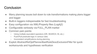 Conclusion
● Many planning issues boil down to rule transformations making plans bigger
and bigger
● Built-in loggers indispensable for fast troubleshooting
● Easy configuration via XML/Property files (Log4j2)
● Configurable verbosity via FULL_PLAN marker
● Common pain points:
○ Using multiple equivalent operators (OR, SEARCH, IN, etc.)
○ Push/Pull predicate logic in various rules
○ Inconsistent simplifications during planning
● Exploit AbstractRelOptPlanner#setRuleDescExclusionFilter for quick
workarounds and hypotheses verification
 