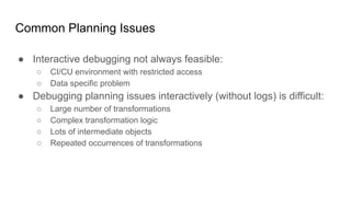 Common Planning Issues
● Interactive debugging not always feasible:
○ CI/CU environment with restricted access
○ Data specific problem
● Debugging planning issues interactively (without logs) is difficult:
○ Large number of transformations
○ Complex transformation logic
○ Lots of intermediate objects
○ Repeated occurrences of transformations
 
