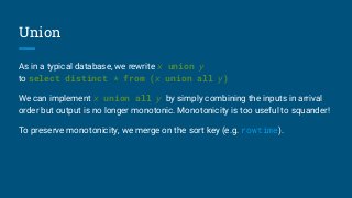 Union
As in a typical database, we rewrite x union y
to select distinct * from (x union all y)
We can implement x union all y by simply combining the inputs in arrival
order but output is no longer monotonic. Monotonicity is too useful to squander!
To preserve monotonicity, we merge on the sort key (e.g. rowtime).
 