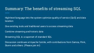 Summary: The benefits of streaming SQL
High-level language lets the system optimize quality of service (QoS) and data
location
Give existing tools and traditional users to access streaming data
Combine streaming and historic data
Streaming SQL is a superset of standard SQL
Discussion continues at Apache Calcite, with contributions from Samza, Flink,
Storm and others. (Please join in!)
 