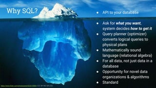 Why SQL? ● API to your database
● Ask for what you want,
system decides how to get it
● Query planner (optimizer)
converts logical queries to
physical plans
● Mathematically sound
language (relational algebra)
● For all data, not just data in a
database
● Opportunity for novel data
organizations & algorithms
● Standard
https://www.flickr.com/photos/pere/523019984/ (CC BY-NC-SA 2.0)
➢ API to your database
➢ Ask for what you want,
system decides how to get it
➢ Query planner (optimizer)
converts logical queries to
physical plans
➢ Mathematically sound
language (relational algebra)
➢ For all data, not just “flat”
data in a database
➢ Opportunity for novel data
organizations & algorithms
➢ Standard
Why SQL?
 