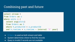 Combining past and future
select stream *
from Orders as o
where units > (
select avg(units)
from Orders as h
where h.productId = o.productId
and h.rowtime > o.rowtime - interval ‘1’ year)
➢ Orders is used as both stream and table
➢ System determines where to find the records
➢ Query is invalid if records are not available
 