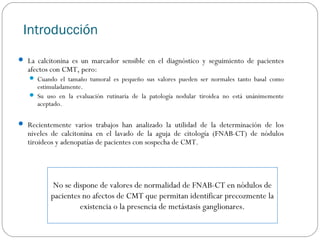 Introducción
 La calcitonina es un marcador sensible en el diagnóstico y seguimiento de pacientes

afectos con CMT, pero:

 Cuando el tamaño tumoral es pequeño sus valores pueden ser normales tanto basal como

estimuladamente.
 Su uso en la evaluación rutinaria de la patología nodular tiroidea no está unánimemente
aceptado.
 Recientemente varios trabajos han analizado la utilidad de la determinación de los

niveles de calcitonina en el lavado de la aguja de citología (FNAB-CT) de nódulos
tiroideos y adenopatías de pacientes con sospecha de CMT.

No se dispone de valores de normalidad de FNAB-CT en nódulos de
pacientes no afectos de CMT que permitan identificar precozmente la
existencia o la presencia de metástasis ganglionares.

 