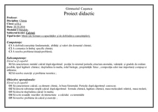 Gimnaziul Cașunca
Proiect didactic
Profesor:
Disciplina: Chimia
Clasa:a IX-a
Data:20.10.2016
Modulul 2:Metalele;
Subiectul lecţiei: Calciul;
Tipul lecţiei: Mixtă (de formare a capacităţilor şi de dobîndirea cunoştinţelor);
Competenţe:
C1 A dobîndicunoştinţe fundamentale, abilităţi şi valori din domeniul chimiei;
C2 A comunica în limbaj specific chimiei;
C3 A rezolva probleme/situaţii-problemă;
Subcompetenţe:
Elevul va fi capabil:
S1 Să caracterizeze metalul calciul după algoritmul: poziţia în sistemul periodic,structura atomului, valenţele şi gradele de oxidare
posibile, tipul legăturii chimice; răspîndirea în mediu, rolul biologic, proprietăţile fizice , compoziţia celor mai importanţi compuşisi
utilizarea;
S2 Să rezolve exerciţii şi probleme teoretice ;
Obiective operaţionale:
Elevul va fi capabil:
O1 Să caracterizeze calciul, ca element chimic, în baza Sistemului Periodic după algoritmul cunoscut;
O2 Să descrie substanţa simplă calciul dupăalgoritmul: formula chimică, legătura chimică, masa moleculară relativă, masa molară;
O3 Să descrie răspîndirea calciul în mediu;
O4 Să scrie ecuaţiile reactiilor de interactiune a calciului cu nemetalele
O5 Să rezolve probleme de calcul şi exerciţii ;
 