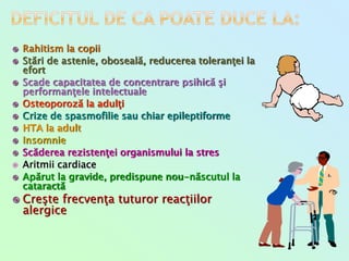  Rahitism la copii
 Stări de astenie, oboseală, reducerea toleranţei la
efort
 Scade capacitatea de concentrare psihică şi
performanţele intelectuale
 Osteoporoză la adulţi
 Crize de spasmofilie sau chiar epileptiforme
 HTA la adult
 Insomnie
 Scăderea rezistenţei organismului la stres
 Aritmii cardiace
 Apărut la gravide, predispune nou-născutul la
cataractă
 Creşte frecvenţa tuturor reacţiilor
alergice
 