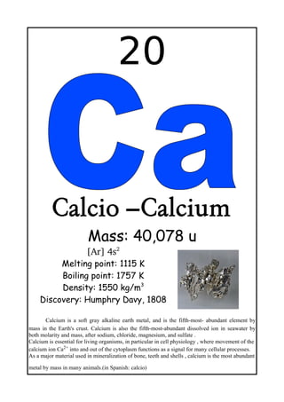 20
Calcio –Calcium
Mass: 40,078 u
[Ar] 4s2
Melting point: 1115 K
Boiling point: 1757 K
Density: 1550 kg/m3
Discovery: Humphry Davy, 1808
Calcium is a soft gray alkaline earth metal, and is the fifth-most- abundant element by
mass in the Earth's crust. Calcium is also the fifth-most-abundant dissolved ion in seawater by
both molarity and mass, after sodium, chloride, magnesium, and sulfate .
Calcium is essential for living organisms, in particular in cell physiology , where movement of the
calcium ion Ca2+ into and out of the cytoplasm functions as a signal for many cellular processes.
As a major material used in mineralization of bone, teeth and shells , calcium is the most abundant
metal by mass in many animals.(in Spanish: calcio)
 