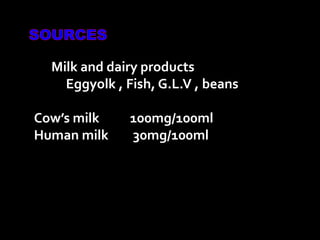 Milk and dairy products
Eggyolk , Fish, G.L.V , beans
Cow’s milk 100mg/100ml
Human milk 30mg/100ml
 