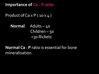 Importance of Ca : P ratio
Product of Ca x P ( 10 x 4 )
Normal Adults – 40
Children – 50
<30 Rickets
Normal Ca : P ratio is essential for bone
mineralisation.
 