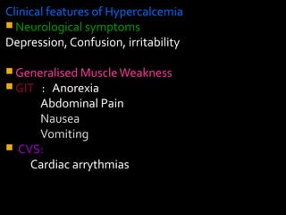 Clinical features of Hypercalcemia
 Neurological symptoms
Depression, Confusion, irritability
 Generalised MuscleWeakness
 GIT : Anorexia
Abdominal Pain
Nausea
Vomiting
 CVS:
Cardiac arrythmias
 