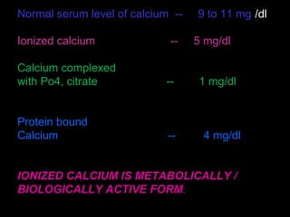 Normal serum level of calcium -- 9 to 11 mg /dl
Ionized calcium -- 5 mg/dl
Calcium complexed
with Po4, citrate -- 1 mg/dl
Protein bound
Calcium -- 4 mg/dl
IONIZED CALCIUM IS METABOLICALLY /
BIOLOGICALLY ACTIVE FORM.
 