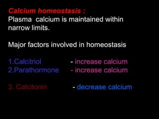 Calcium homeostasis :
Plasma calcium is maintained within
narrow limits.
Major factors involved in homeostasis
1.Calcitriol - increase calcium
2.Parathormone - increase calcium
3. Calcitonin - decrease calcium
 