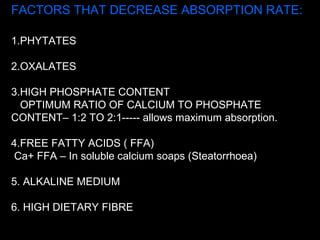 FACTORS THAT DECREASE ABSORPTION RATE:
1.PHYTATES
2.OXALATES
3.HIGH PHOSPHATE CONTENT
OPTIMUM RATIO OF CALCIUM TO PHOSPHATE
CONTENT– 1:2 TO 2:1----- allows maximum absorption.
4.FREE FATTY ACIDS ( FFA)
Ca+ FFA – In soluble calcium soaps (Steatorrhoea)
5. ALKALINE MEDIUM
6. HIGH DIETARY FIBRE
 