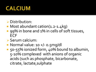  Distribution:
 Most abundant cation(1.2-1.4kg)
 99% in bone and 1% in cells of soft tissues,
ECF
 Serum calcium:
 Normal value: 10 +/- 0.5mg/dl
 50-55% ionized form, 40% bound to albumin,
5-10% complexed with anions of organic
acids (such as phosphate, bicarbonate,
citrate, lactate,sulphate
 